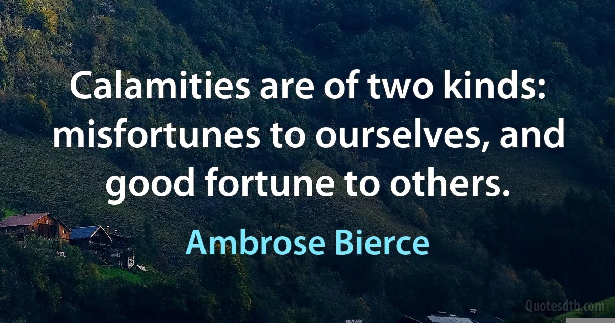 Calamities are of two kinds: misfortunes to ourselves, and good fortune to others. (Ambrose Bierce)