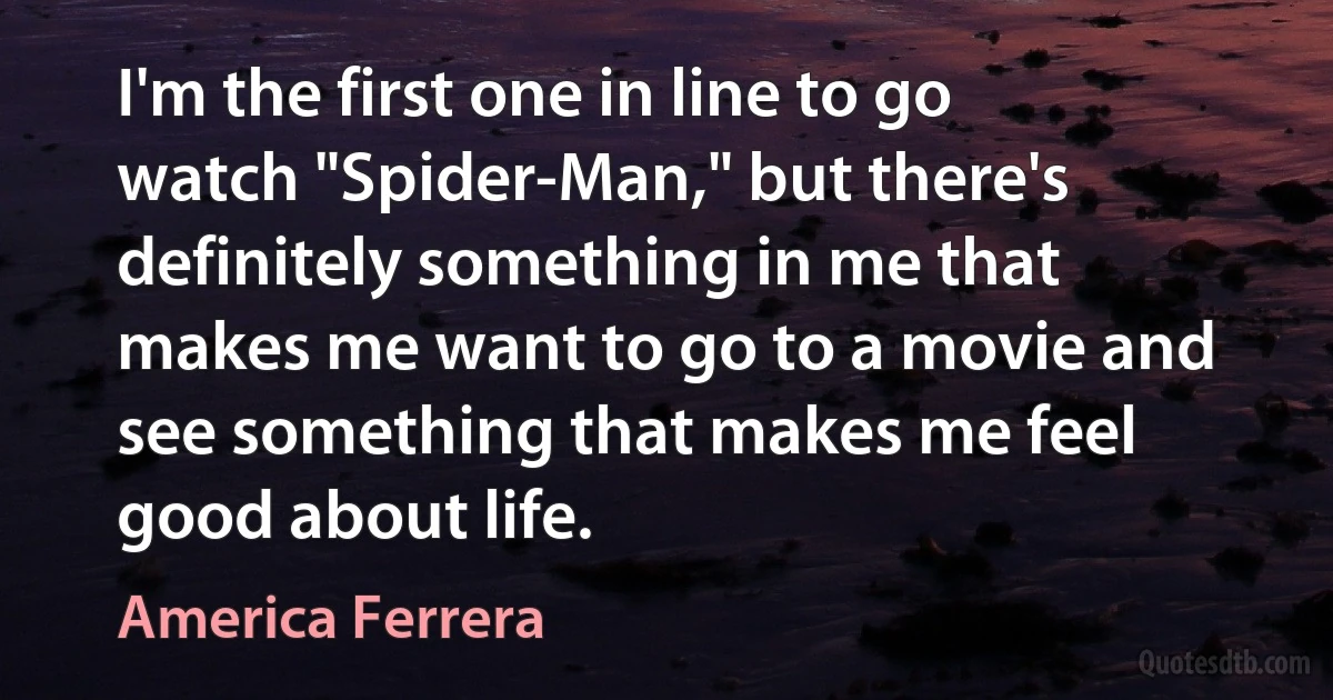 I'm the first one in line to go watch "Spider-Man," but there's definitely something in me that makes me want to go to a movie and see something that makes me feel good about life. (America Ferrera)