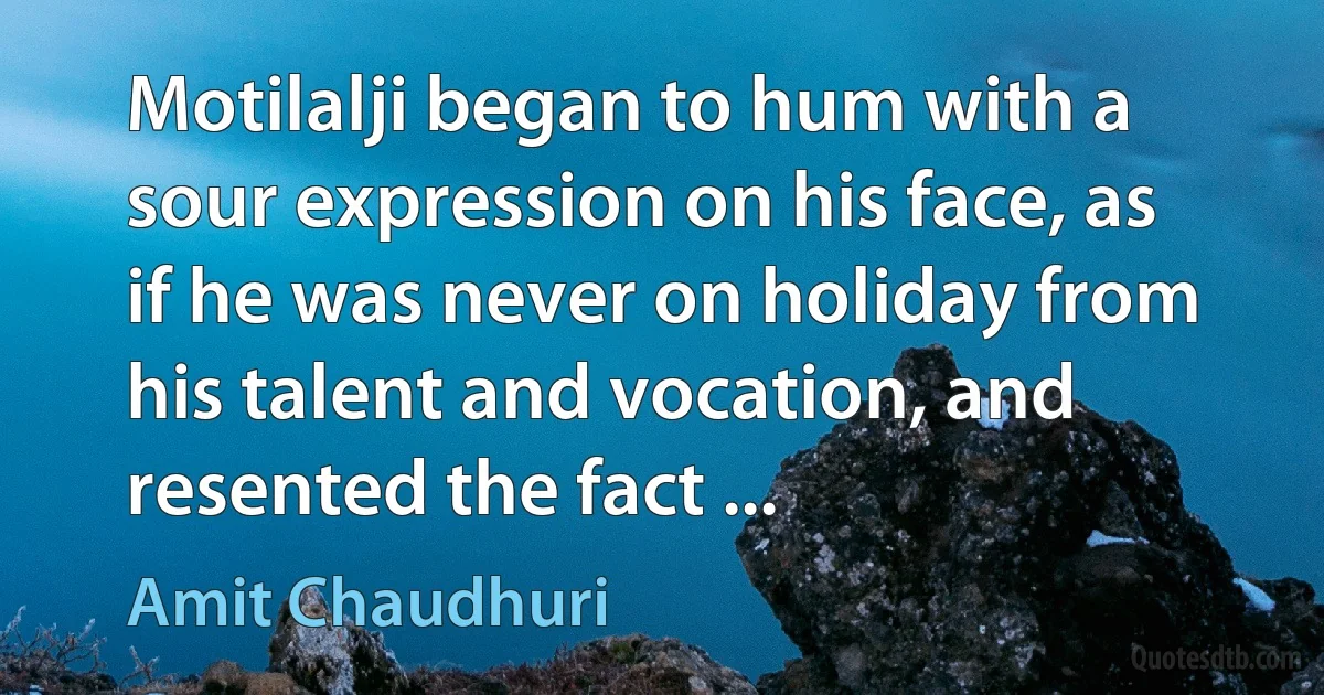 Motilalji began to hum with a sour expression on his face, as if he was never on holiday from his talent and vocation, and resented the fact ... (Amit Chaudhuri)