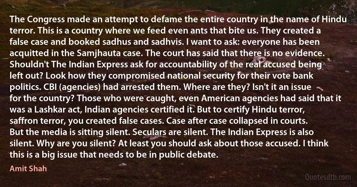 The Congress made an attempt to defame the entire country in the name of Hindu terror. This is a country where we feed even ants that bite us. They created a false case and booked sadhus and sadhvis. I want to ask: everyone has been acquitted in the Samjhauta case. The court has said that there is no evidence. Shouldn't The Indian Express ask for accountability of the real accused being left out? Look how they compromised national security for their vote bank politics. CBI (agencies) had arrested them. Where are they? Isn't it an issue for the country? Those who were caught, even American agencies had said that it was a Lashkar act, Indian agencies certified it. But to certify Hindu terror, saffron terror, you created false cases. Case after case collapsed in courts. But the media is sitting silent. Seculars are silent. The Indian Express is also silent. Why are you silent? At least you should ask about those accused. I think this is a big issue that needs to be in public debate. (Amit Shah)