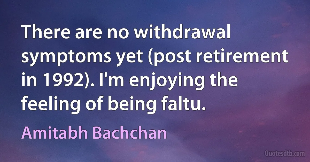 There are no withdrawal symptoms yet (post retirement in 1992). I'm enjoying the feeling of being faltu. (Amitabh Bachchan)