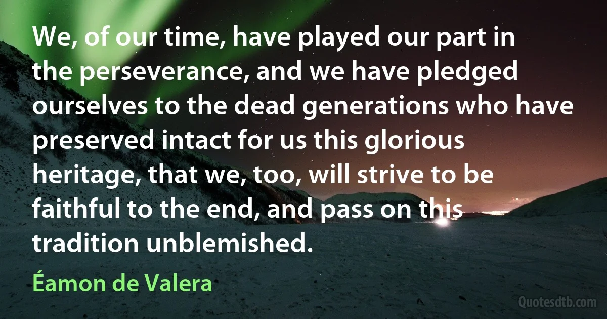 We, of our time, have played our part in the perseverance, and we have pledged ourselves to the dead generations who have preserved intact for us this glorious heritage, that we, too, will strive to be faithful to the end, and pass on this tradition unblemished. (Éamon de Valera)