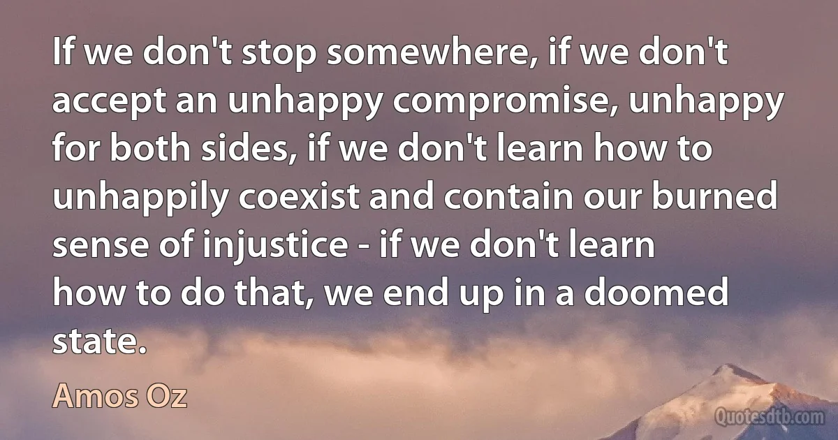 If we don't stop somewhere, if we don't accept an unhappy compromise, unhappy for both sides, if we don't learn how to unhappily coexist and contain our burned sense of injustice - if we don't learn how to do that, we end up in a doomed state. (Amos Oz)