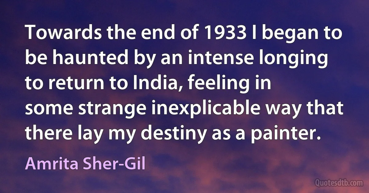 Towards the end of 1933 I began to be haunted by an intense longing to return to India, feeling in some strange inexplicable way that there lay my destiny as a painter. (Amrita Sher-Gil)