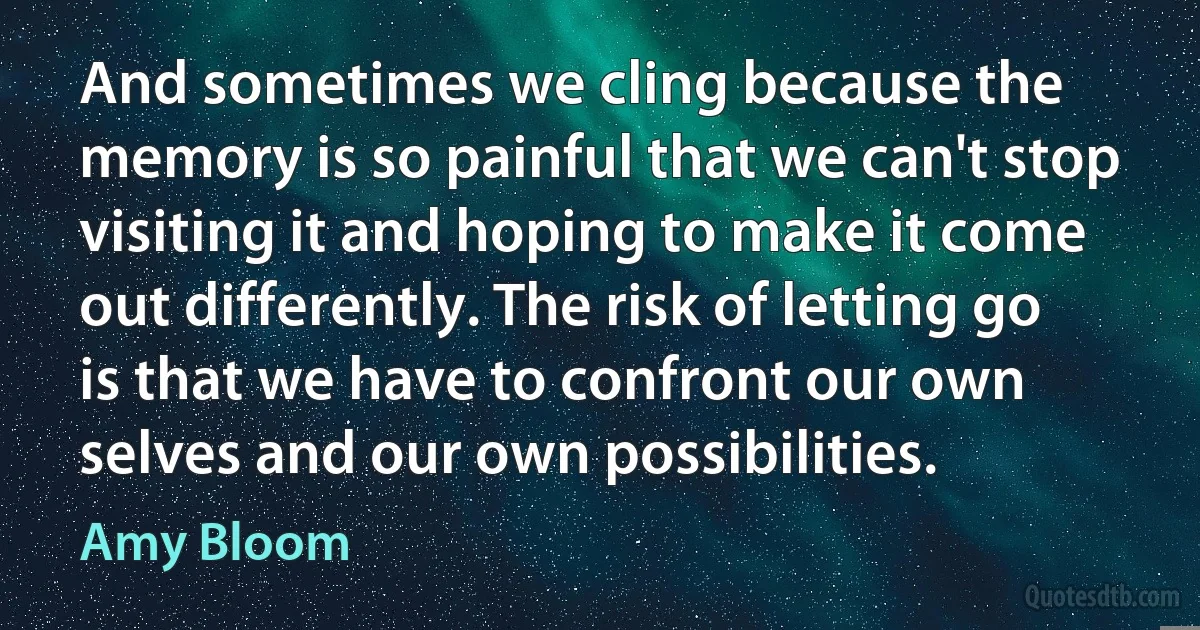 And sometimes we cling because the memory is so painful that we can't stop visiting it and hoping to make it come out differently. The risk of letting go is that we have to confront our own selves and our own possibilities. (Amy Bloom)