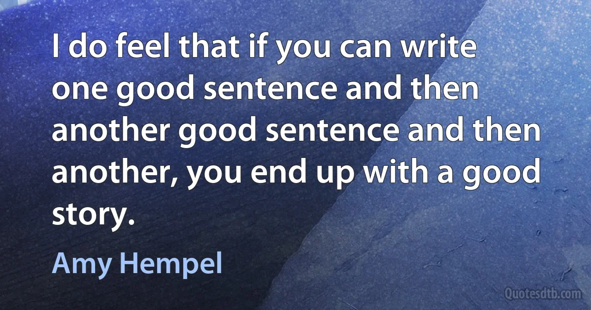 I do feel that if you can write one good sentence and then another good sentence and then another, you end up with a good story. (Amy Hempel)