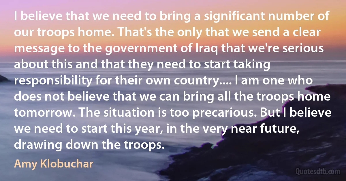 I believe that we need to bring a significant number of our troops home. That's the only that we send a clear message to the government of Iraq that we're serious about this and that they need to start taking responsibility for their own country.... I am one who does not believe that we can bring all the troops home tomorrow. The situation is too precarious. But I believe we need to start this year, in the very near future, drawing down the troops. (Amy Klobuchar)