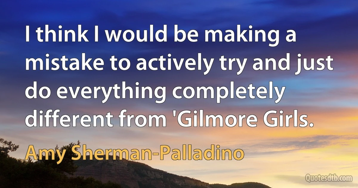 I think I would be making a mistake to actively try and just do everything completely different from 'Gilmore Girls. (Amy Sherman-Palladino)