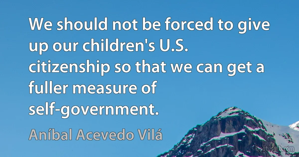 We should not be forced to give up our children's U.S. citizenship so that we can get a fuller measure of self-government. (Aníbal Acevedo Vilá)