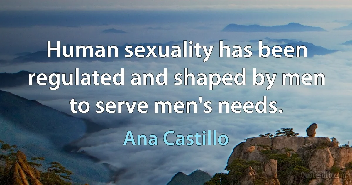 Human sexuality has been regulated and shaped by men to serve men's needs. (Ana Castillo)