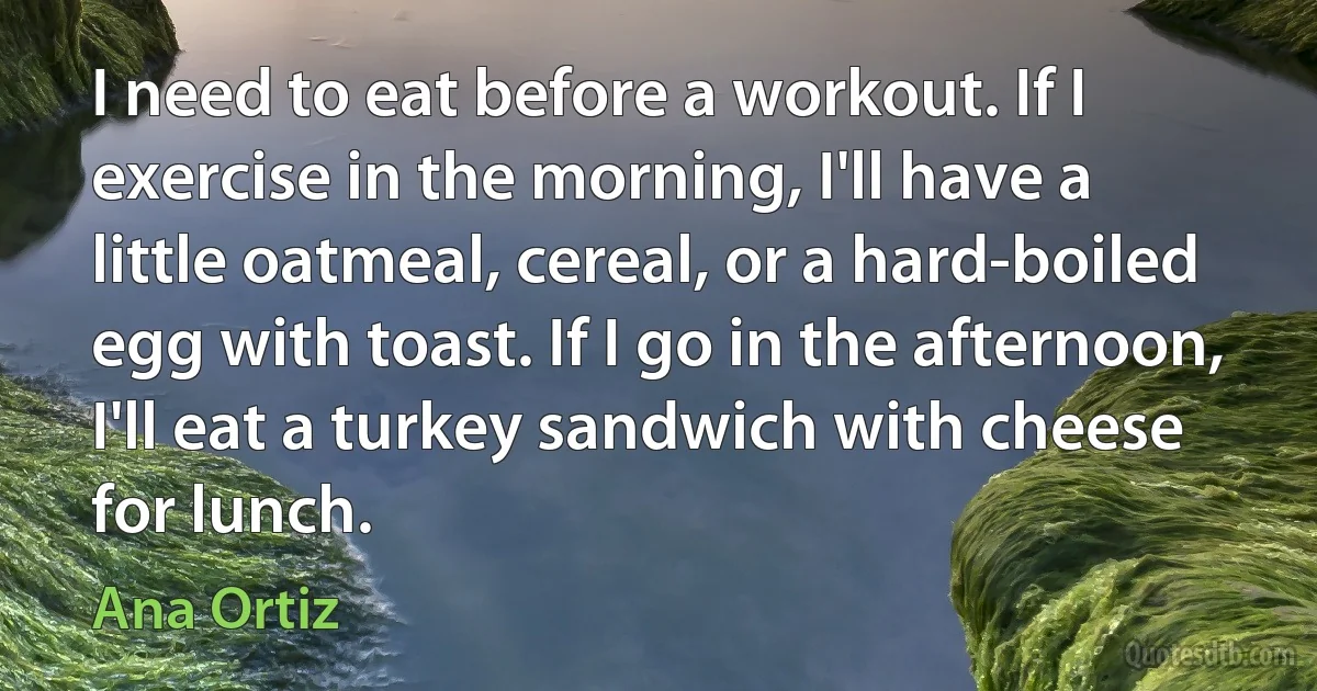 I need to eat before a workout. If I exercise in the morning, I'll have a little oatmeal, cereal, or a hard-boiled egg with toast. If I go in the afternoon, I'll eat a turkey sandwich with cheese for lunch. (Ana Ortiz)