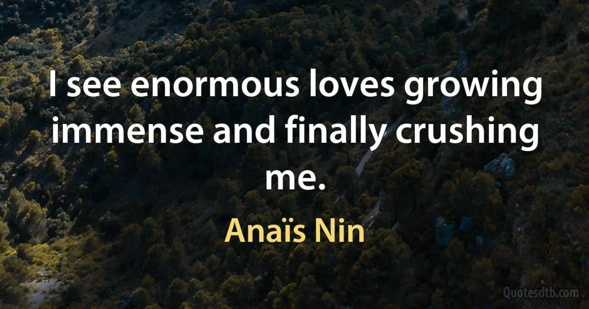 I see enormous loves growing immense and finally crushing me. (Anaïs Nin)