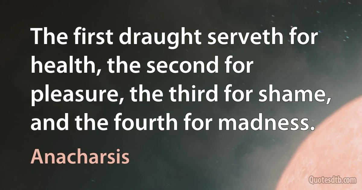 The first draught serveth for health, the second for pleasure, the third for shame, and the fourth for madness. (Anacharsis)