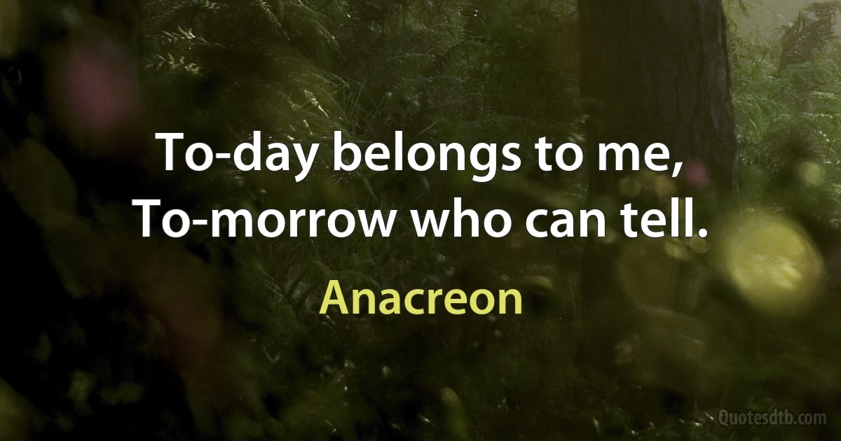 To-day belongs to me, To-morrow who can tell. (Anacreon)