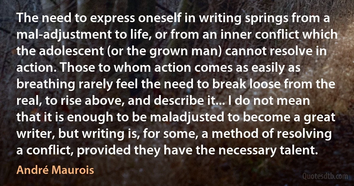 The need to express oneself in writing springs from a mal-adjustment to life, or from an inner conflict which the adolescent (or the grown man) cannot resolve in action. Those to whom action comes as easily as breathing rarely feel the need to break loose from the real, to rise above, and describe it... I do not mean that it is enough to be maladjusted to become a great writer, but writing is, for some, a method of resolving a conflict, provided they have the necessary talent. (André Maurois)