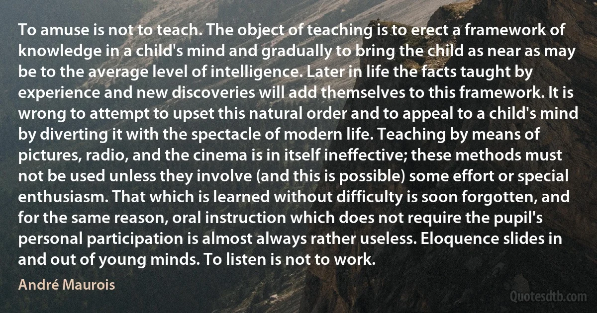 To amuse is not to teach. The object of teaching is to erect a framework of knowledge in a child's mind and gradually to bring the child as near as may be to the average level of intelligence. Later in life the facts taught by experience and new discoveries will add themselves to this framework. It is wrong to attempt to upset this natural order and to appeal to a child's mind by diverting it with the spectacle of modern life. Teaching by means of pictures, radio, and the cinema is in itself ineffective; these methods must not be used unless they involve (and this is possible) some effort or special enthusiasm. That which is learned without difficulty is soon forgotten, and for the same reason, oral instruction which does not require the pupil's personal participation is almost always rather useless. Eloquence slides in and out of young minds. To listen is not to work. (André Maurois)