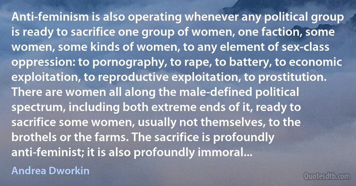 Anti-feminism is also operating whenever any political group is ready to sacrifice one group of women, one faction, some women, some kinds of women, to any element of sex-class oppression: to pornography, to rape, to battery, to economic exploitation, to reproductive exploitation, to prostitution. There are women all along the male-defined political spectrum, including both extreme ends of it, ready to sacrifice some women, usually not themselves, to the brothels or the farms. The sacrifice is profoundly anti-feminist; it is also profoundly immoral... (Andrea Dworkin)