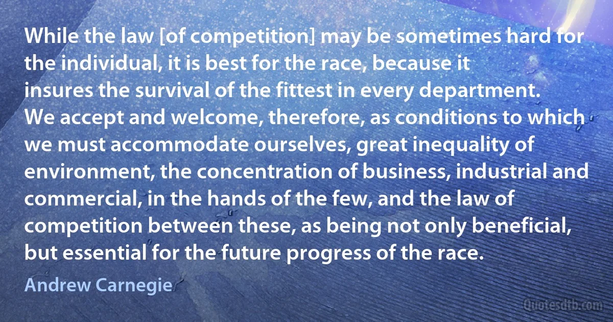 While the law [of competition] may be sometimes hard for the individual, it is best for the race, because it insures the survival of the fittest in every department. We accept and welcome, therefore, as conditions to which we must accommodate ourselves, great inequality of environment, the concentration of business, industrial and commercial, in the hands of the few, and the law of competition between these, as being not only beneficial, but essential for the future progress of the race. (Andrew Carnegie)