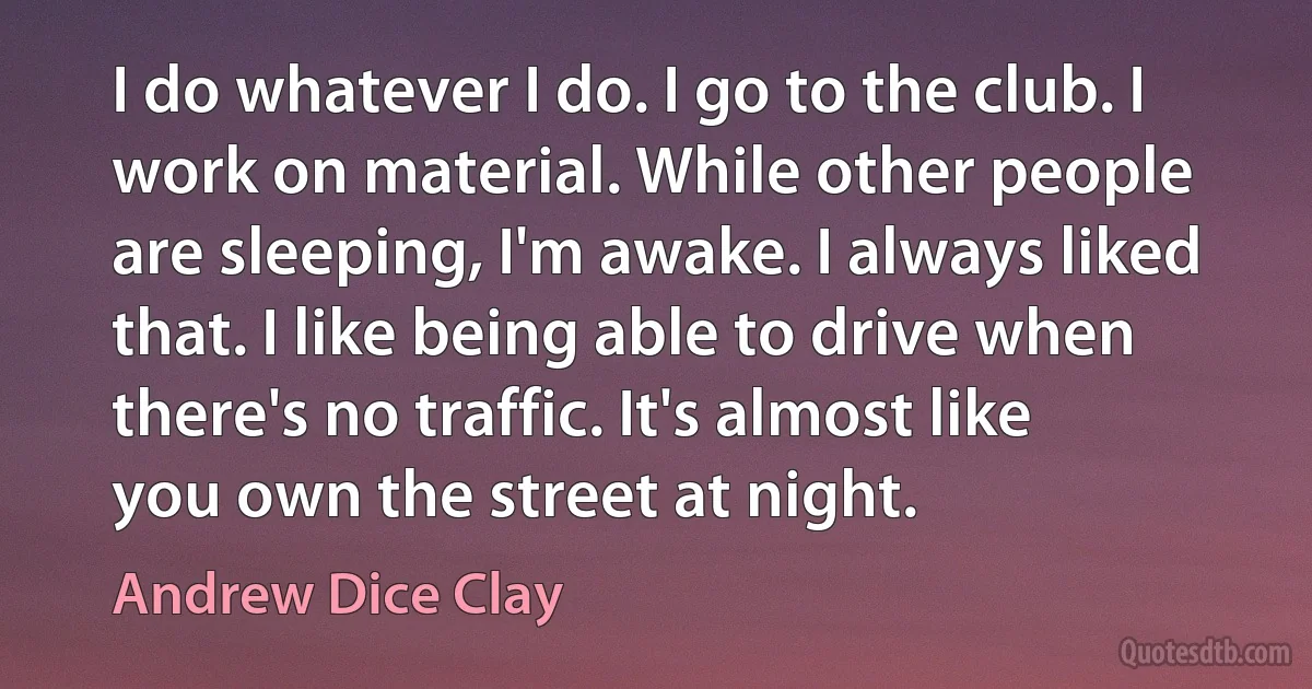 I do whatever I do. I go to the club. I work on material. While other people are sleeping, I'm awake. I always liked that. I like being able to drive when there's no traffic. It's almost like you own the street at night. (Andrew Dice Clay)