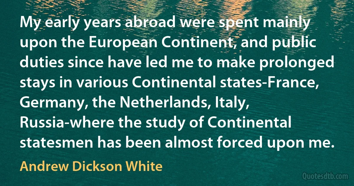 My early years abroad were spent mainly upon the European Continent, and public duties since have led me to make prolonged stays in various Continental states-France, Germany, the Netherlands, Italy, Russia-where the study of Continental statesmen has been almost forced upon me. (Andrew Dickson White)