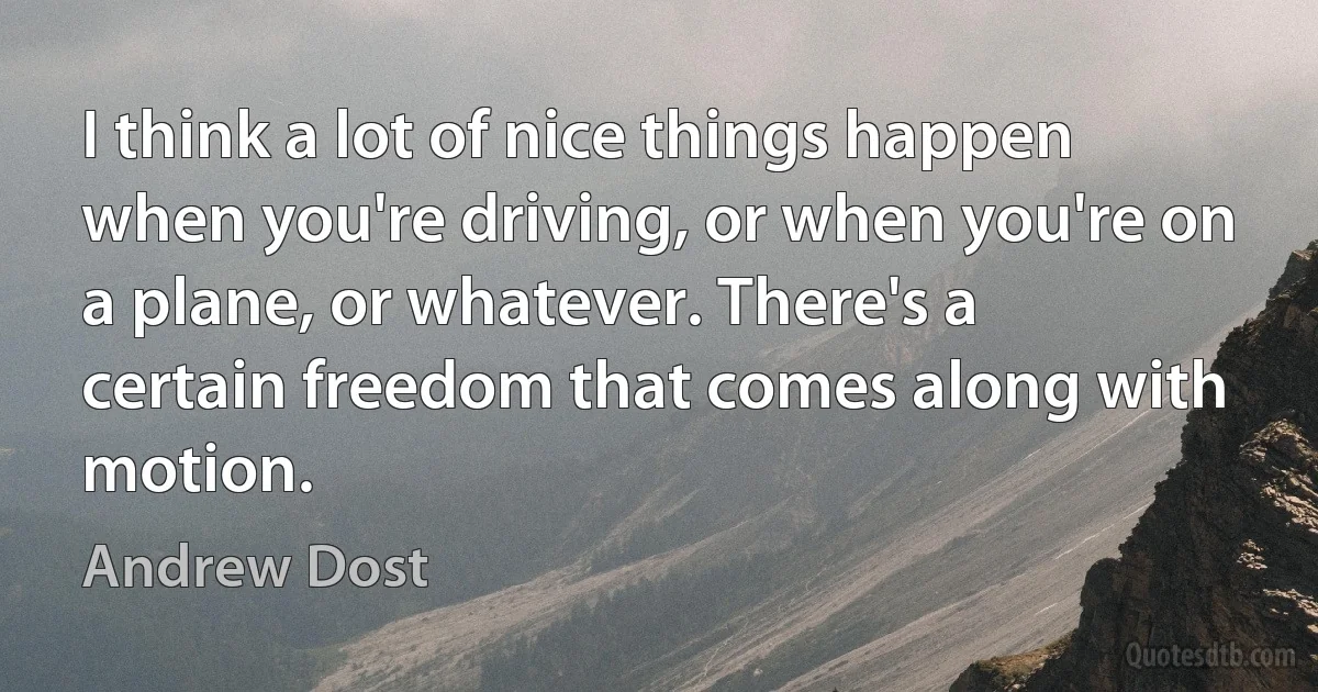 I think a lot of nice things happen when you're driving, or when you're on a plane, or whatever. There's a certain freedom that comes along with motion. (Andrew Dost)