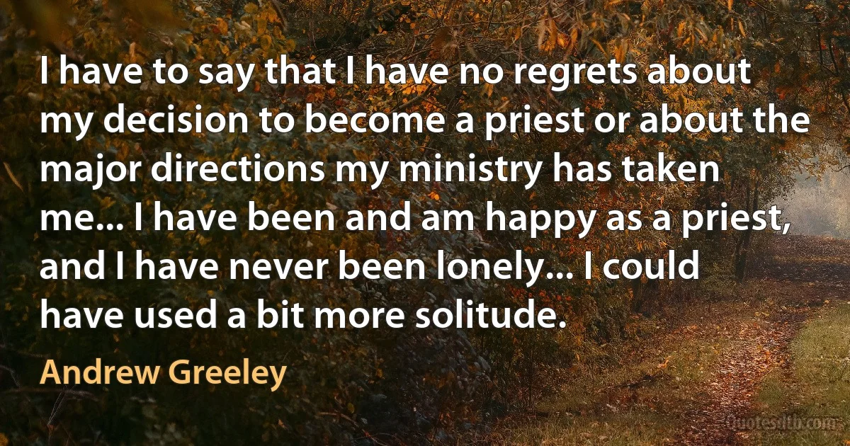 I have to say that I have no regrets about my decision to become a priest or about the major directions my ministry has taken me... I have been and am happy as a priest, and I have never been lonely... I could have used a bit more solitude. (Andrew Greeley)