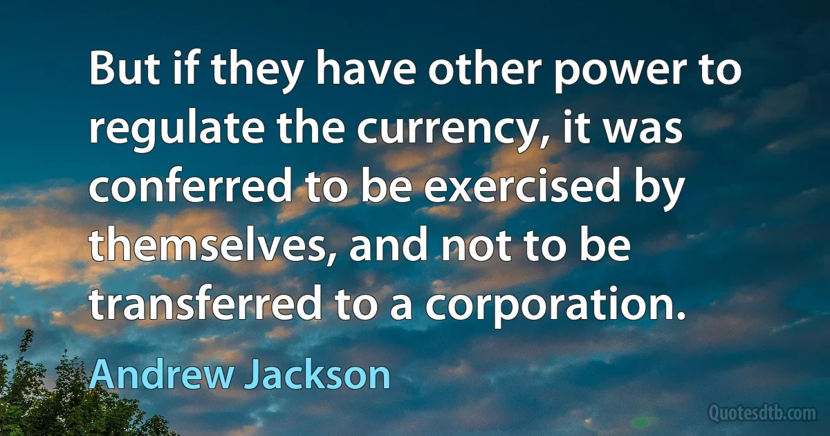 But if they have other power to regulate the currency, it was conferred to be exercised by themselves, and not to be transferred to a corporation. (Andrew Jackson)