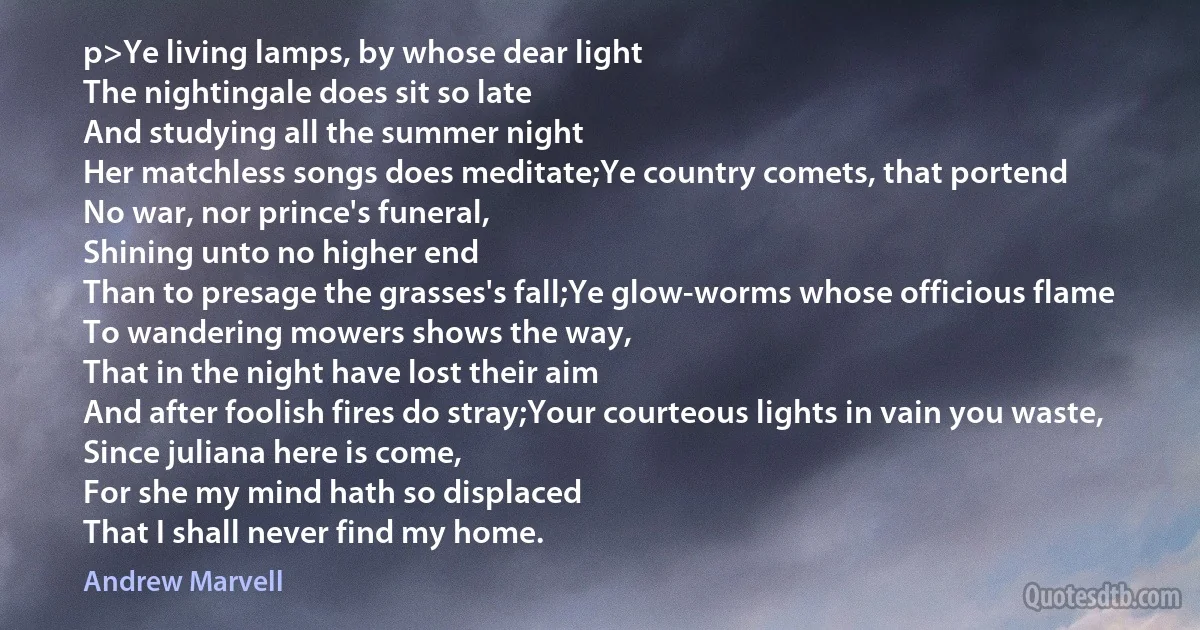 p>Ye living lamps, by whose dear light
The nightingale does sit so late
And studying all the summer night
Her matchless songs does meditate;Ye country comets, that portend
No war, nor prince's funeral,
Shining unto no higher end
Than to presage the grasses's fall;Ye glow-worms whose officious flame
To wandering mowers shows the way,
That in the night have lost their aim
And after foolish fires do stray;Your courteous lights in vain you waste,
Since juliana here is come,
For she my mind hath so displaced
That I shall never find my home. (Andrew Marvell)