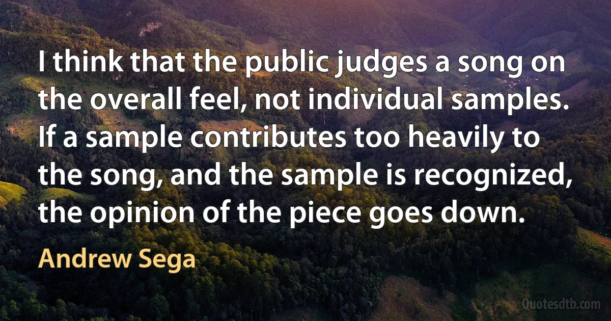 I think that the public judges a song on the overall feel, not individual samples. If a sample contributes too heavily to the song, and the sample is recognized, the opinion of the piece goes down. (Andrew Sega)