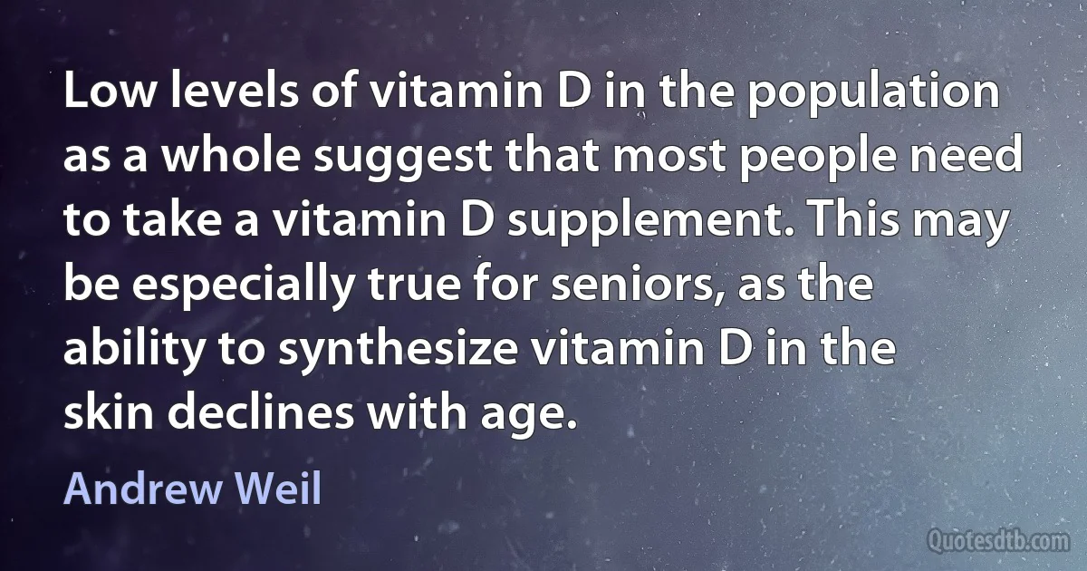 Low levels of vitamin D in the population as a whole suggest that most people need to take a vitamin D supplement. This may be especially true for seniors, as the ability to synthesize vitamin D in the skin declines with age. (Andrew Weil)