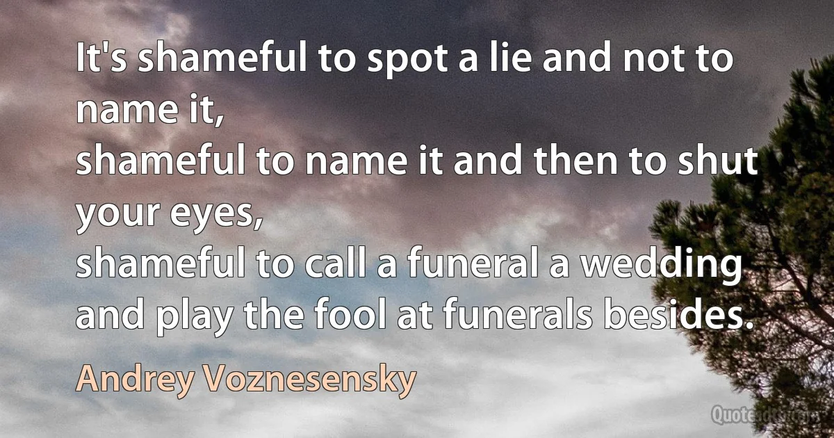 It's shameful to spot a lie and not to name it,
shameful to name it and then to shut your eyes,
shameful to call a funeral a wedding
and play the fool at funerals besides. (Andrey Voznesensky)