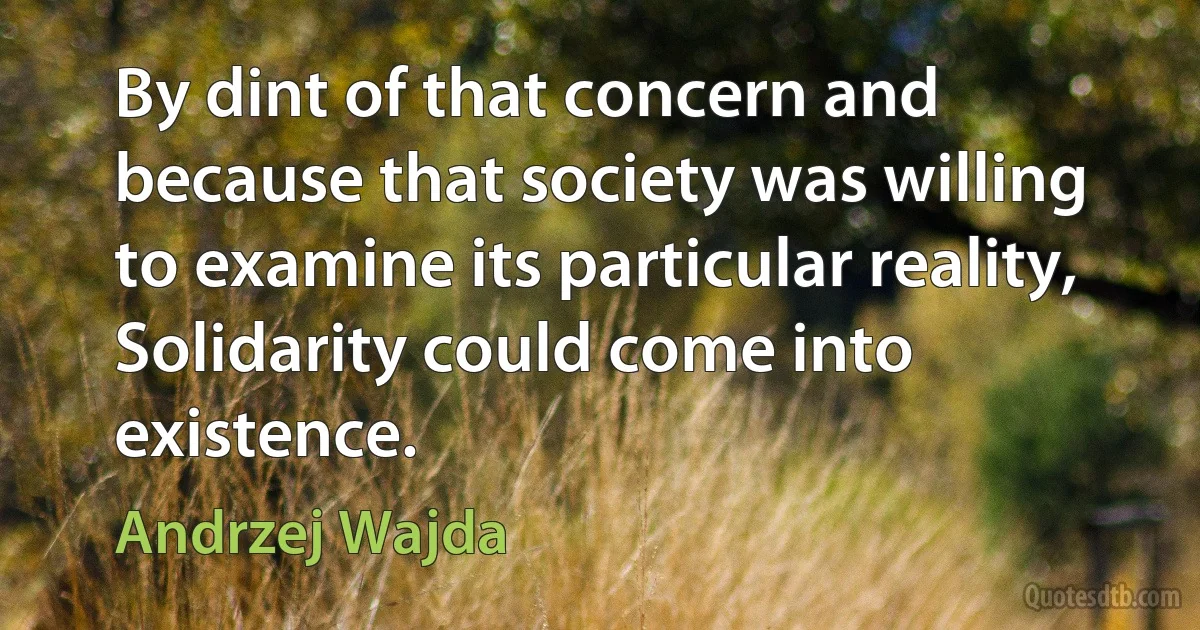 By dint of that concern and because that society was willing to examine its particular reality, Solidarity could come into existence. (Andrzej Wajda)