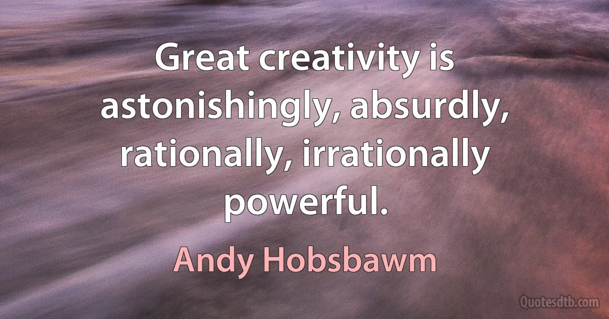 Great creativity is astonishingly, absurdly, rationally, irrationally powerful. (Andy Hobsbawm)