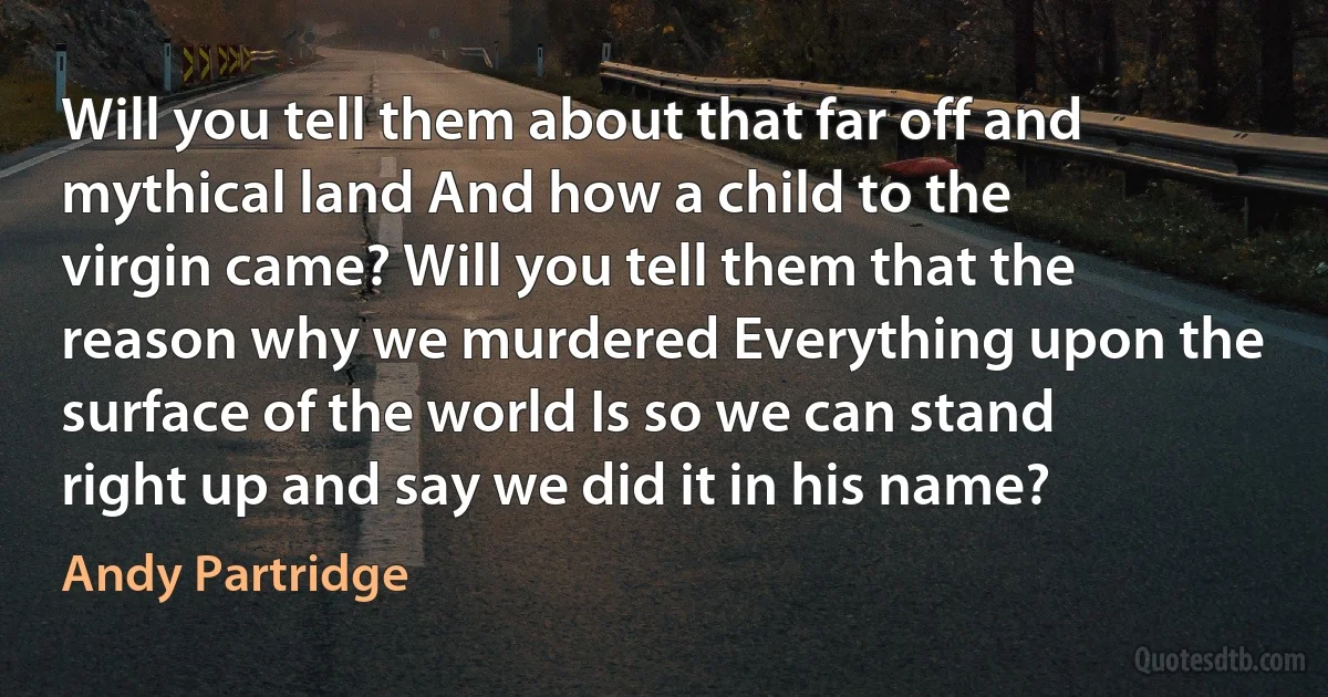 Will you tell them about that far off and mythical land And how a child to the virgin came? Will you tell them that the reason why we murdered Everything upon the surface of the world Is so we can stand right up and say we did it in his name? (Andy Partridge)