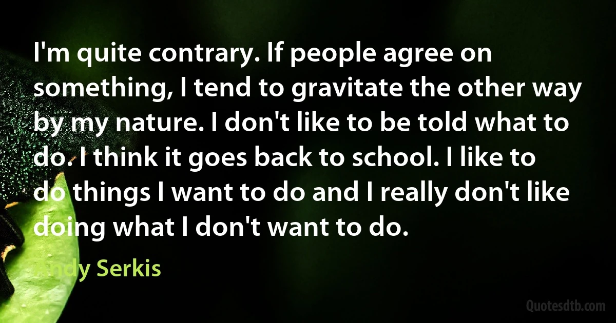 I'm quite contrary. If people agree on something, I tend to gravitate the other way by my nature. I don't like to be told what to do. I think it goes back to school. I like to do things I want to do and I really don't like doing what I don't want to do. (Andy Serkis)