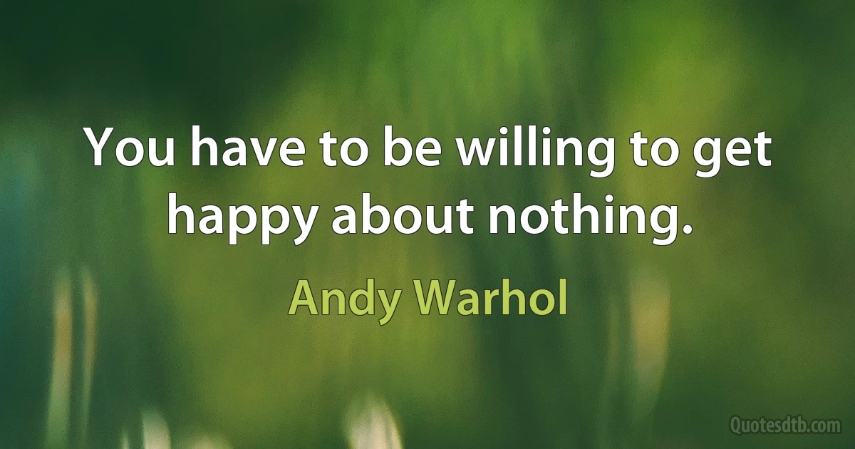 You have to be willing to get happy about nothing. (Andy Warhol)