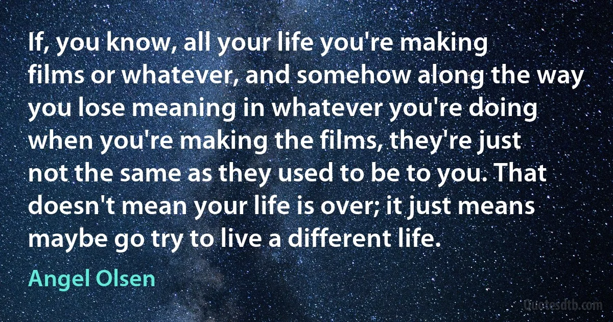 If, you know, all your life you're making films or whatever, and somehow along the way you lose meaning in whatever you're doing when you're making the films, they're just not the same as they used to be to you. That doesn't mean your life is over; it just means maybe go try to live a different life. (Angel Olsen)