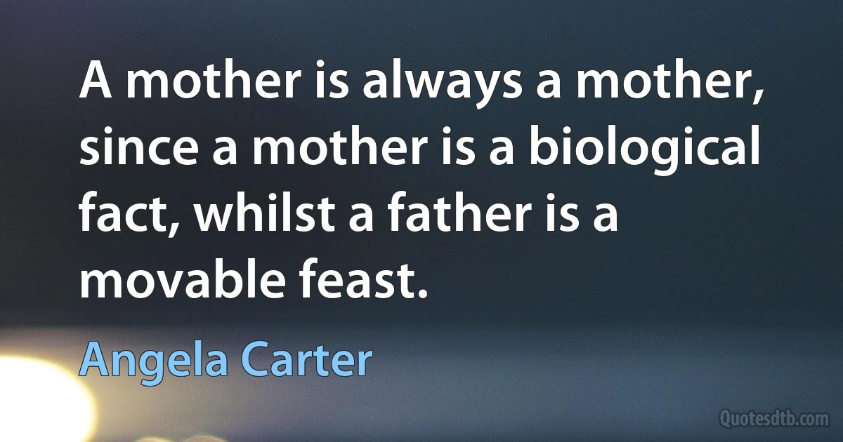 A mother is always a mother, since a mother is a biological fact, whilst a father is a movable feast. (Angela Carter)