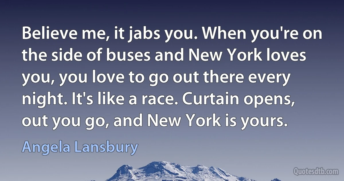 Believe me, it jabs you. When you're on the side of buses and New York loves you, you love to go out there every night. It's like a race. Curtain opens, out you go, and New York is yours. (Angela Lansbury)