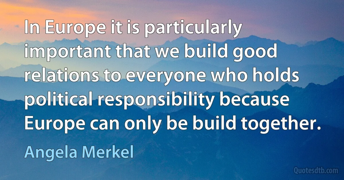 In Europe it is particularly important that we build good relations to everyone who holds political responsibility because Europe can only be build together. (Angela Merkel)