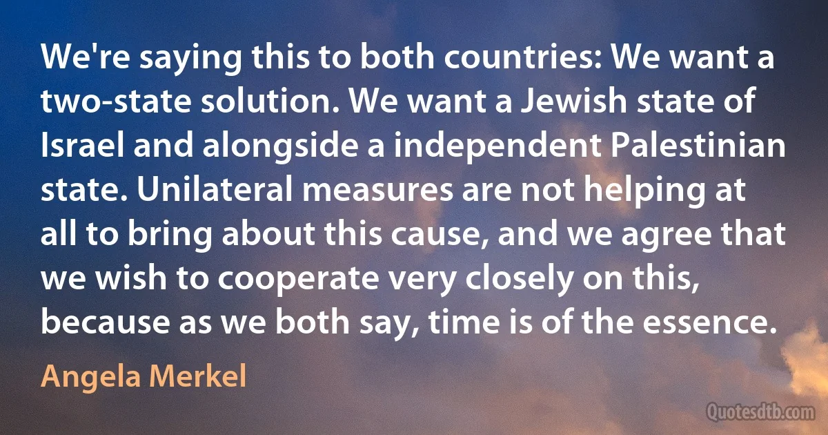 We're saying this to both countries: We want a two-state solution. We want a Jewish state of Israel and alongside a independent Palestinian state. Unilateral measures are not helping at all to bring about this cause, and we agree that we wish to cooperate very closely on this, because as we both say, time is of the essence. (Angela Merkel)