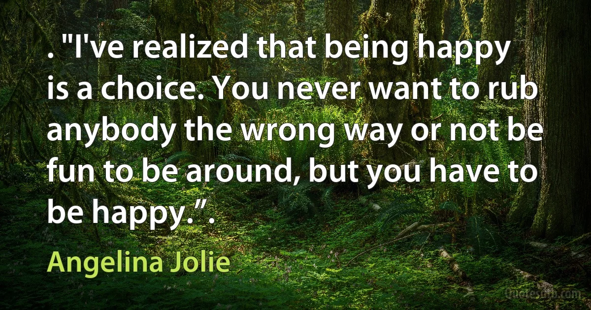 . "I've realized that being happy is a choice. You never want to rub anybody the wrong way or not be fun to be around, but you have to be happy.”. (Angelina Jolie)