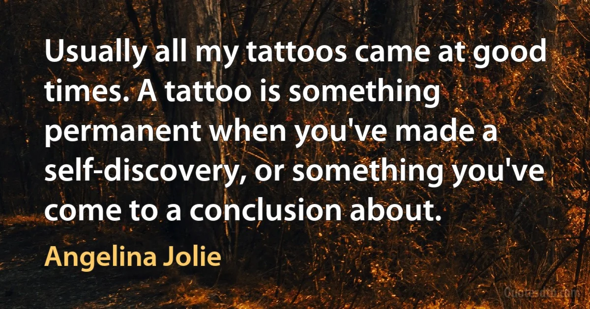 Usually all my tattoos came at good times. A tattoo is something permanent when you've made a self-discovery, or something you've come to a conclusion about. (Angelina Jolie)