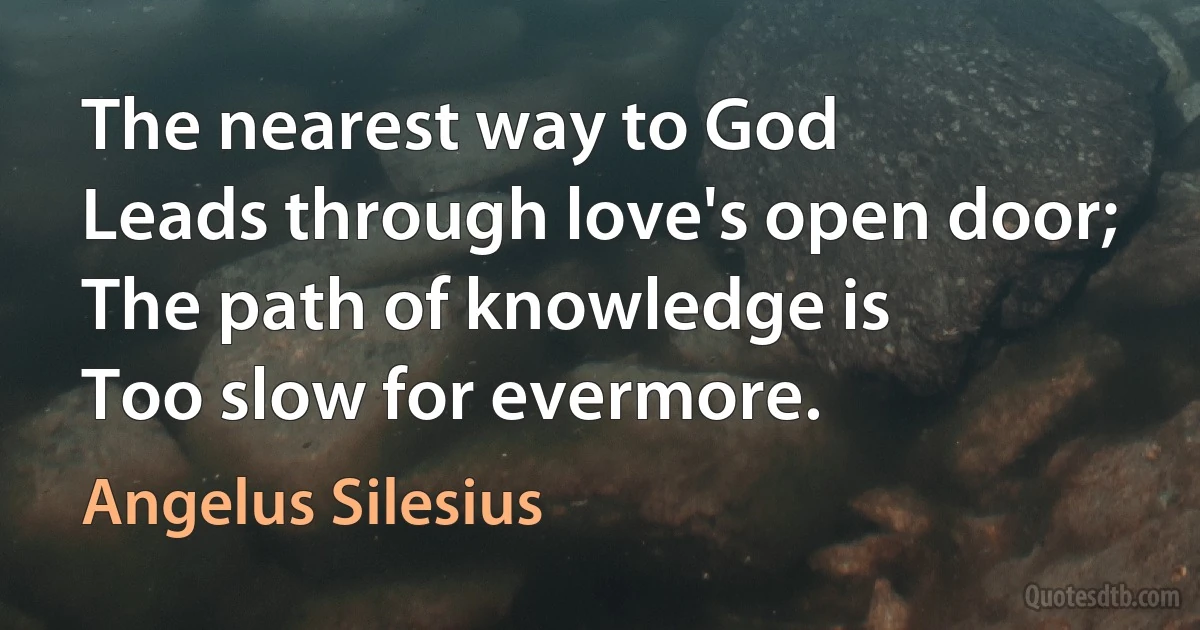 The nearest way to God
Leads through love's open door;
The path of knowledge is
Too slow for evermore. (Angelus Silesius)