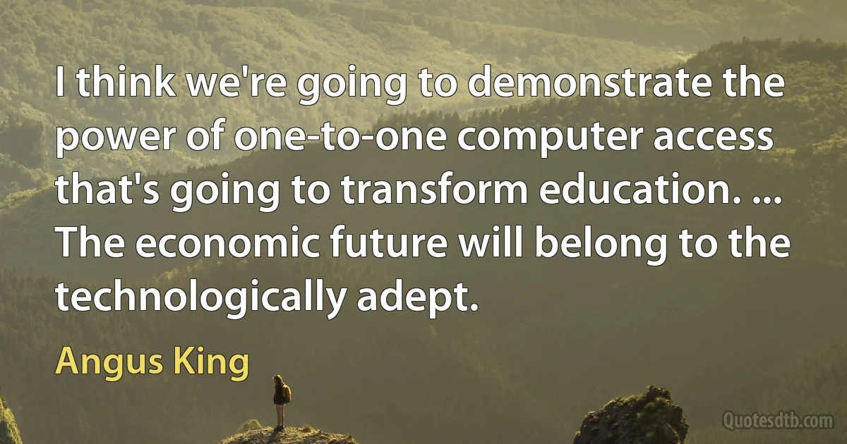 I think we're going to demonstrate the power of one-to-one computer access that's going to transform education. ... The economic future will belong to the technologically adept. (Angus King)