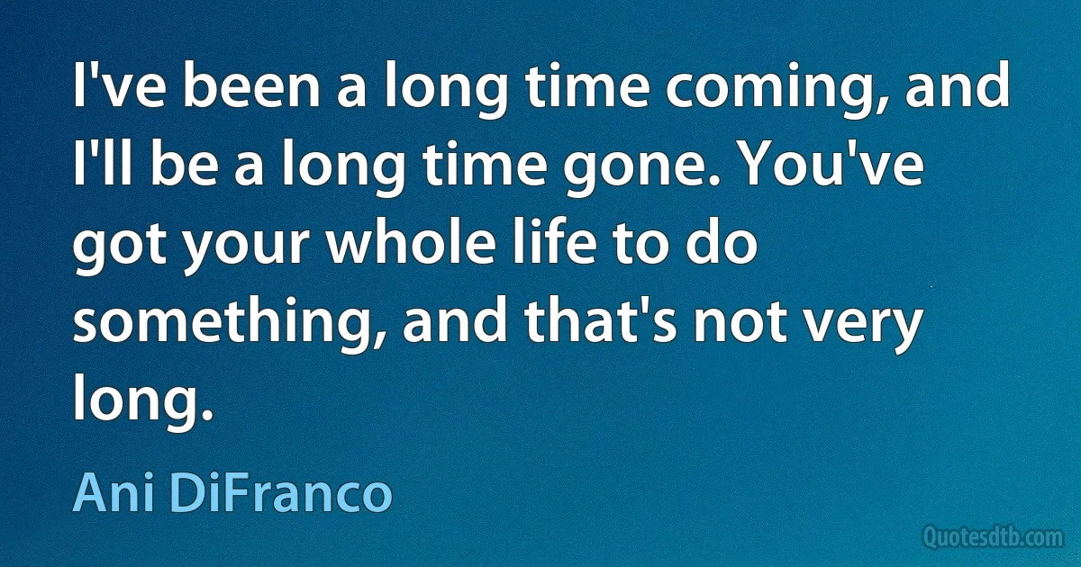 I've been a long time coming, and I'll be a long time gone. You've got your whole life to do something, and that's not very long. (Ani DiFranco)