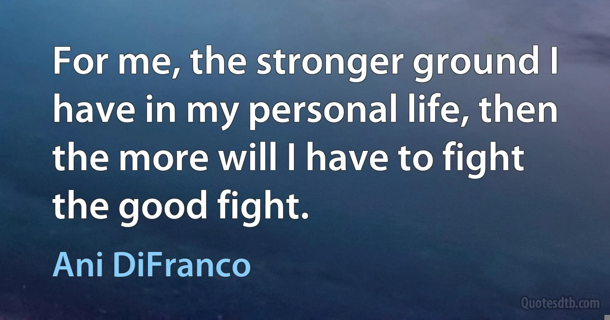 For me, the stronger ground I have in my personal life, then the more will I have to fight the good fight. (Ani DiFranco)