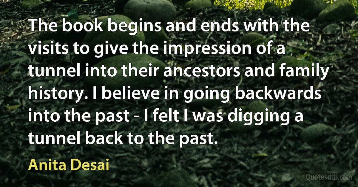 The book begins and ends with the visits to give the impression of a tunnel into their ancestors and family history. I believe in going backwards into the past - I felt I was digging a tunnel back to the past. (Anita Desai)