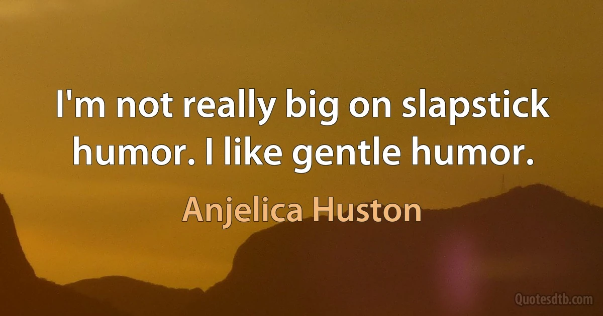 I'm not really big on slapstick humor. I like gentle humor. (Anjelica Huston)