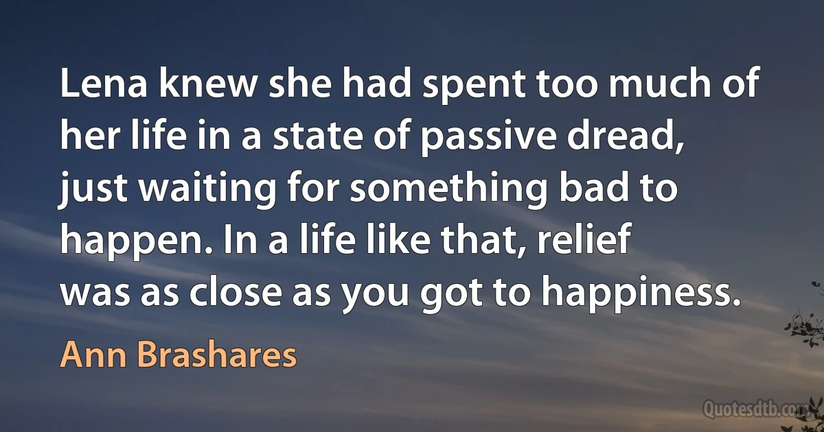 Lena knew she had spent too much of her life in a state of passive dread, just waiting for something bad to happen. In a life like that, relief was as close as you got to happiness. (Ann Brashares)